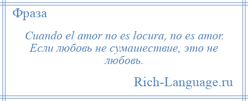 
    Cuando el amor no es locura, no es amor. Если любовь не сумашествие, это не любовь.