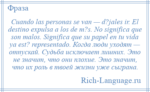 
    Cuando las personas se van — d?jales ir. El destino expulsa a los de m?s. No significa que son malos. Significa que su papel en tu vida ya est? representado. Когда люди уходят — отпускай. Cудьба исключает лишних. Это не значит, что они плохие. Это значит, что их роль в твоей жизни уже сыграна.