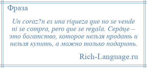 
    Un coraz?n es una riqueza que no se vende ni se compra, pero que se regala. Сердце – это богатство, которое нельзя продать и нельзя купить, а можно только подарить.