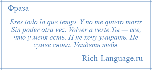 
    Eres todo lo que tengo. Y no me quiero morir. Sin poder otra vez. Volver a verte.Ты — все, что у меня есть. И не хочу умирать. Не сумев снова. Увидеть тебя.