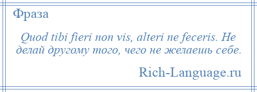 
    Quod tibi fieri non vis, alteri ne feceris. Не делай другому того, чего не желаешь себе.