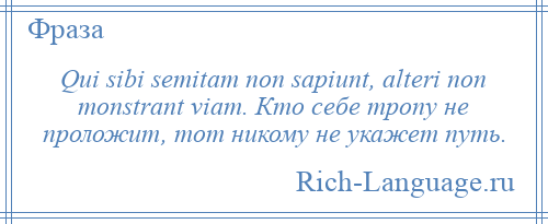 
    Qui sibi semitam non sapiunt, alteri non monstrant viam. Кто себе тропу не проложит, тот никому не укажет путь.