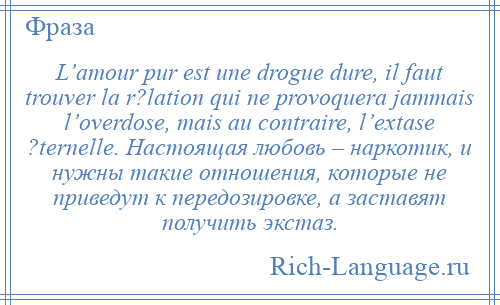 
    L’amour pur est une drogue dure, il faut trouver la r?lation qui ne provoquera jammais l’overdose, mais au contraire, l’extase ?ternelle. Настоящая любовь – наркотик, и нужны такие отношения, которые не приведут к передозировке, а заставят получить экстаз.