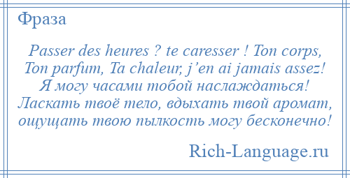 
    Passer des heures ? te caresser ! Ton corps, Ton parfum, Ta chaleur, j’en ai jamais assez! Я могу часами тобой наслаждаться! Ласкать твоё тело, вдыхать твой аромат, ощущать твою пылкость могу бесконечно!