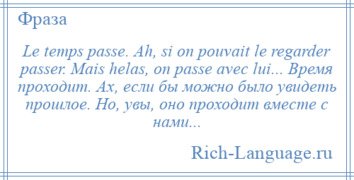 
    Le temps passe. Ah, si on pouvait le regarder passer. Mais helas, on passe avec lui... Время проходит. Ах, если бы можно было увидеть прошлое. Но, увы, оно проходит вместе с нами...