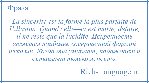 
    La sincerite est la forme la plus parfaite de l’illusion. Quand celle—ci est morte, defaite, il ne reste que la lucidite. Искренность является наиболее совершенной формой иллюзии. Когда она умирает, побеждает и оставляет только ясность.