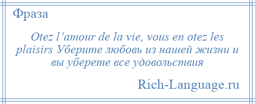 
    Otez l’amour de la vie, vous en otez les plaisirs Уберите любовь из нашей жизни и вы уберете все удовольствия