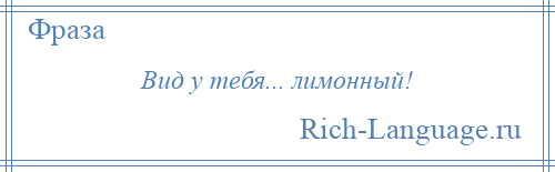 
    Вид у тебя... лимонный!