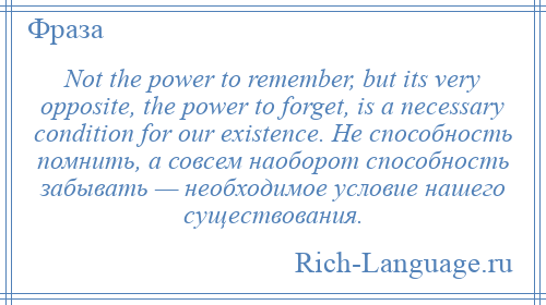 
    Not the power to remember, but its very opposite, the power to forget, is a necessary condition for our existence. Не способность помнить, а совсем наоборот способность забывать — необходимое условие нашего существования.