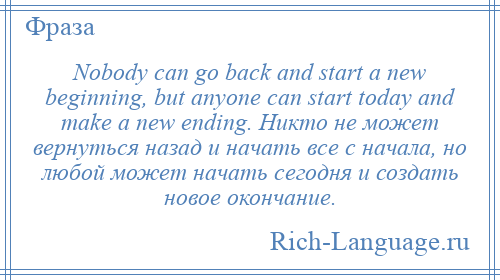 
    Nobody can go back and start a new beginning, but anyone can start today and make a new ending. Никто не может вернуться назад и начать все с начала, но любой может начать сегодня и создать новое окончание.