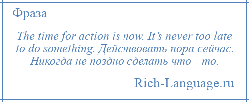 
    The time for action is now. It’s never too late to do something. Действовать пора сейчас. Никогда не поздно сделать что—то.