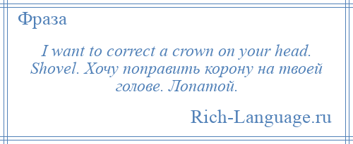 
    I want to correct a crown on your head. Shovel. Хочу поправить корону на твоей голове. Лопатой.