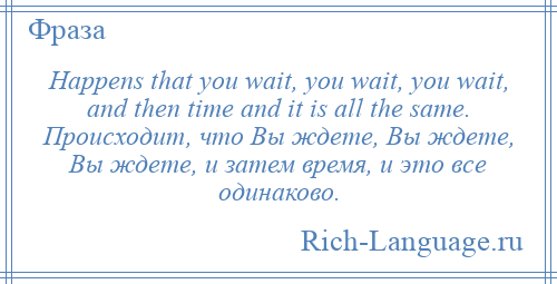 
    Happens that you wait, you wait, you wait, and then time and it is all the same. Происходит, что Вы ждете, Вы ждете, Вы ждете, и затем время, и это все одинаково.