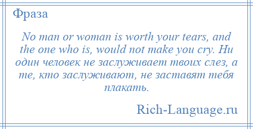 
    No man or woman is worth your tears, and the one who is, would not make you cry. Ни один человек не заслуживает твоих слез, а те, кто заслуживают, не заставят тебя плакать.