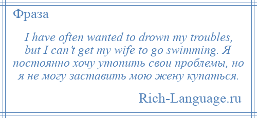 
    I have often wanted to drown my troubles, but I can’t get my wife to go swimming. Я постоянно хочу утопить свои проблемы, но я не могу заставить мою жену купаться.