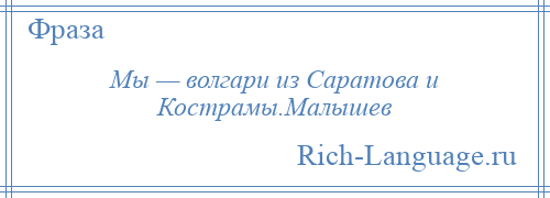 
    Мы — волгари из Саратова и Кострамы.Малышев