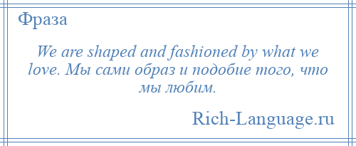 
    We are shaped and fashioned by what we love. Мы сами образ и подобие того, что мы любим.