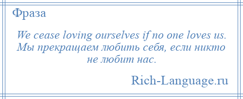 
    We cease loving ourselves if no one loves us. Мы прекращаем любить себя, если никто не любит нас.