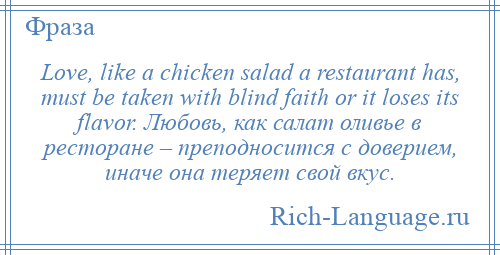 
    Love, like a chicken salad a restaurant has, must be taken with blind faith or it loses its flavor. Любовь, как салат оливье в ресторане – преподносится с доверием, иначе она теряет свой вкус.