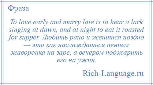 
    To love early and marry late is to hear a lark singing at dawn, and at night to eat it roasted for supper. Любить рано и женится поздно — это как наслаждаться пением жаворонка на заре, а вечером поджарить его на ужин.