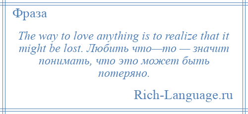 
    The way to love anything is to realize that it might be lost. Любить что—то — значит понимать, что это может быть потеряно.