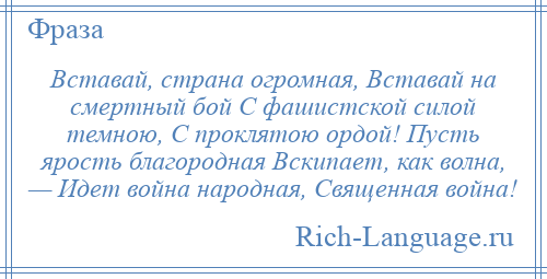 
    Вставай, страна огромная, Вставай на смертный бой С фашистской силой темною, С проклятою ордой! Пусть ярость благородная Вскипает, как волна, — Идет война народная, Священная война!