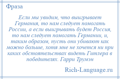 
    Если мы увидим, что выигрывает Германия, то нам следует помогать России, а если выигрывать будет Россия, то нам следует помогать Германии, и, таким образом, пусть они убивают как можно больше, хотя мне не хочется ни при каких обстоятельствах видеть Гитлера в победителях. Гарри Трумэн