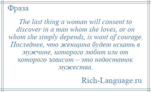
    The last thing a woman will consent to discover in a man whom she loves, or on whom she simply depends, is want of courage. Последнее, что женщина будет искать в мужчине, которого любит или от которого зависит – это недостаток мужества.