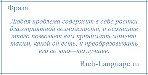 
    Любая проблема содержит в себе ростки благоприятной возможности, и осознание этого позволяет вам принимать момент таким, какой он есть, и преобразовывать его во что—то лучшее.