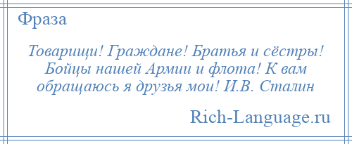 
    Товарищи! Граждане! Братья и сёстры! Бойцы нашей Армии и флота! К вам обращаюсь я друзья мои! И.В. Сталин