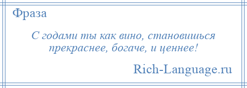 
    С годами ты как вино, становишься прекраснее, богаче, и ценнее!