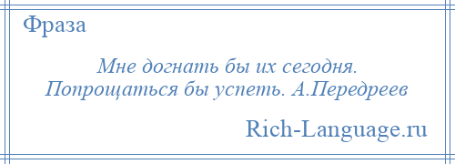 
    Мне догнать бы их сегодня. Попрощаться бы успеть. А.Передреев