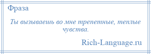 
    Ты вызываешь во мне трепетные, теплые чувства.