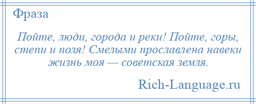 
    Пойте, люди, города и реки! Пойте, горы, степи и поля! Смелыми прославлена навеки жизнь моя — советская земля.