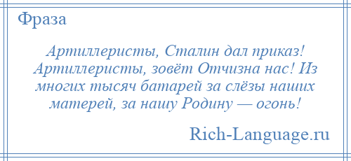 
    Артиллеристы, Сталин дал приказ! Артиллеристы, зовёт Отчизна нас! Из многих тысяч батарей за слёзы наших матерей, за нашу Родину — огонь!