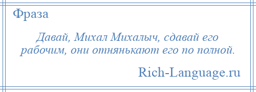 
    Давай, Михал Михалыч, сдавай его рабочим, они отнянькают его по полной.