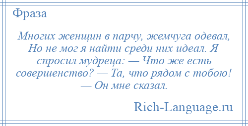 
    Многих женщин в парчу, жемчуга одевал, Но не мог я найти среди них идеал. Я спросил мудреца: — Что же есть совершенство? — Та, что рядом с тобою! — Он мне сказал.