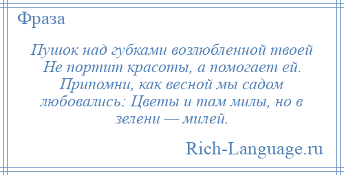 
    Пушок над губками возлюбленной твоей Не портит красоты, а помогает ей. Припомни, как весной мы садом любовались: Цветы и там милы, но в зелени — милей.