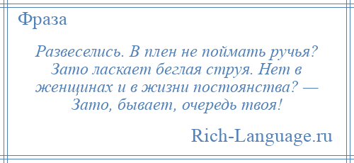 
    Развеселись. В плен не поймать ручья? Зато ласкает беглая струя. Нет в женщинах и в жизни постоянства? — Зато, бывает, очередь твоя!