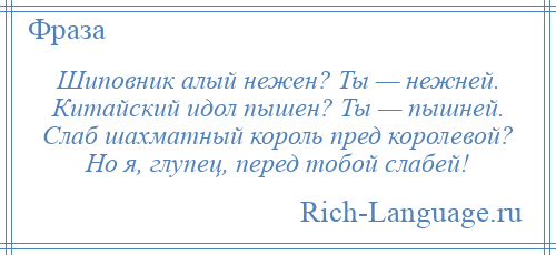 
    Шиповник алый нежен? Ты — нежней. Китайский идол пышен? Ты — пышней. Слаб шахматный король пред королевой? Но я, глупец, перед тобой слабей!