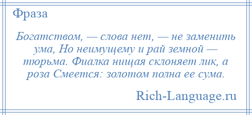 
    Богатством, — слова нет, — не заменить ума, Но неимущему и рай земной — тюрьма. Фиалка нищая склоняет лик, а роза Смеется: золотом полна ее сума.