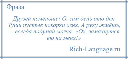 
    Друзей поменьше! О, сам день ото дня Туши пустые искорки огня. А руку жмёшь, — всегда подумай молча: «Ох, замахнутся ею на меня!»