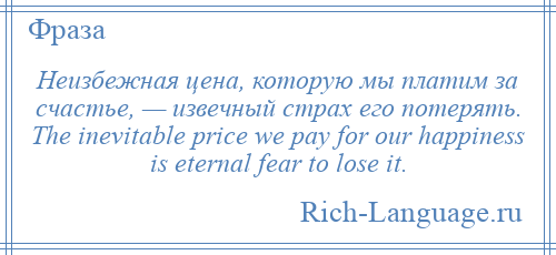 
    Неизбежная цена, которую мы платим за счастье, — извечный страх его потерять. The inevitable price we pay for our happiness is eternal fear to lose it.