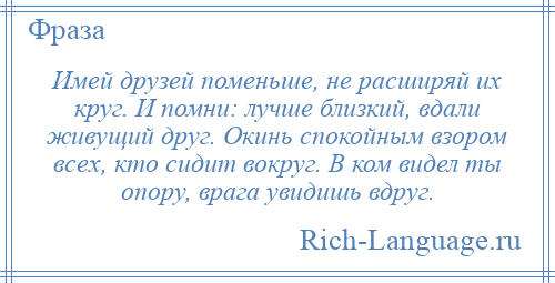 
    Имей друзей поменьше, не расширяй их круг. И помни: лучше близкий, вдали живущий друг. Окинь спокойным взором всех, кто сидит вокруг. В ком видел ты опору, врага увидишь вдруг.