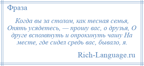
    Когда вы за столом, как тесная семья, Опять усядетесь, — прошу вас, о друзья, О друге вспомянуть и опрокинуть чашу На месте, где сидел средь вас, бывало, я.