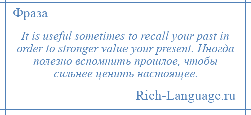 
    It is useful sometimes to recall your past in order to stronger value your present. Иногда полезно вспомнить прошлое, чтобы сильнее ценить настоящее.