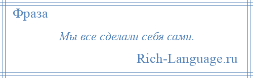 
    Мы все сделали себя сами.