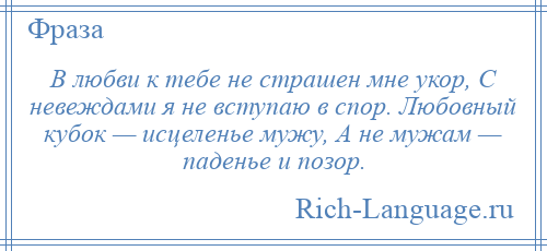 
    В любви к тебе не страшен мне укор, С невеждами я не вступаю в спор. Любовный кубок — исцеленье мужу, А не мужам — паденье и позор.