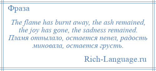 
    The flame has burnt away, the ash remained, the joy has gone, the sadness remained. Пламя отпылало, остается пепел, радость миновала, остается грусть.