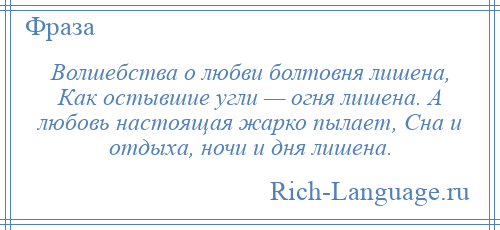 
    Волшебства о любви болтовня лишена, Как остывшие угли — огня лишена. А любовь настоящая жарко пылает, Сна и отдыха, ночи и дня лишена.